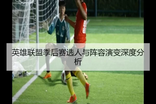 英雄联盟季后赛选人与阵容演变深度分析